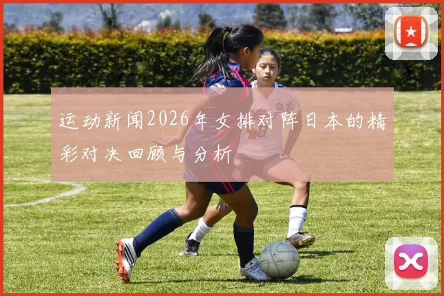 运动新闻2026年女排对阵日本的精彩对决回顾与分析