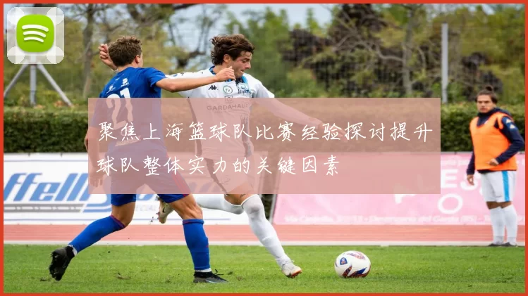 聚焦上海篮球队比赛经验探讨提升球队整体实力的关键因素