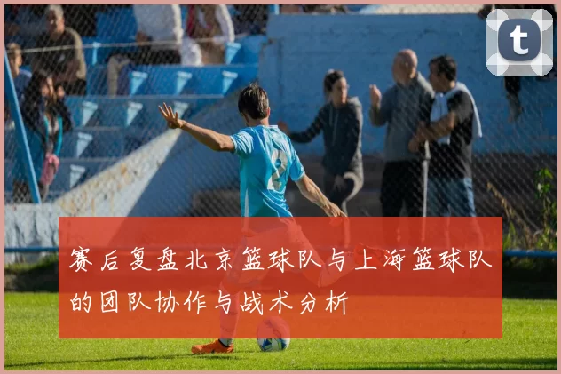 赛后复盘北京篮球队与上海篮球队的团队协作与战术分析