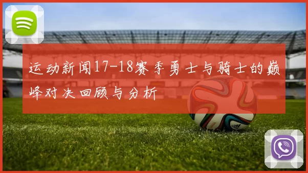 运动新闻17-18赛季勇士与骑士的巅峰对决回顾与分析