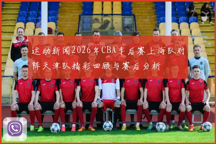 运动新闻2026年CBA季后赛上海队对阵天津队精彩回顾与赛后分析